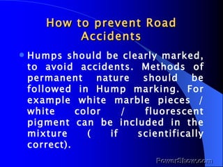 How to prevent Road Accidents Humps should be clearly marked, to avoid accidents. Methods of permanent nature should be followed in Hump marking. For example white marble pieces / white color / fluorescent pigment can be included in the mixture ( if scientifically correct). 