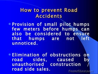 How to prevent Road Accidents Provision of small pilot humps few meters before humps can also be considered to ensure that humps are not left unnoticed. Elimination of obstructions on road sides, caused by unauthorised construction / road side sales. 
