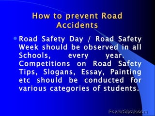 How to prevent Road Accidents Road Safety Day / Road Safety Week should be observed in all Schools, every year.  Competitions on Road Safety Tips, Slogans, Essay, Painting etc should be conducted for various categories of students. 