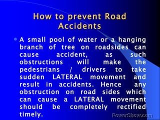 How to prevent Road Accidents A small pool of water or a hanging branch of tree on roadsides can cause accident, as such obstructions will make the pedestrians / drivers to take sudden LATERAL movement and result in accidents. Hence  any obstruction on road sides which can cause a LATERAL movement should be completely rectified timely. 