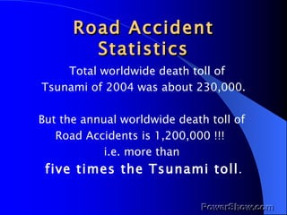 Road Accident Statistics Total worldwide death toll of  Tsunami of 2004 was about 230,000. But the annual worldwide death toll of  Road Accidents is 1,200,000 !!!  i.e. more than  five times the Tsunami toll . 