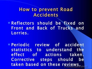 How to prevent Road Accidents Reflectors should be fixed on Front and Back of Trucks and Lorries. Periodic review of accident statistics to understand the effect of actions taken. Corrective steps should be taken based on these reviews. 