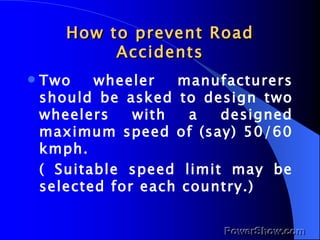How to prevent Road Accidents Two wheeler manufacturers should be asked to design two wheelers with a designed maximum speed of (say) 50/60 kmph. ( Suitable speed limit may be selected for each country.) 