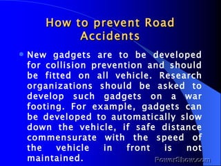 How to prevent Road Accidents New gadgets are to be developed for collision prevention and should be fitted on all vehicle. Research organizations should be asked to develop such gadgets on a war footing. For example, gadgets can be developed to automatically slow down the vehicle, if safe distance commensurate with the speed of the vehicle in front is not maintained. 