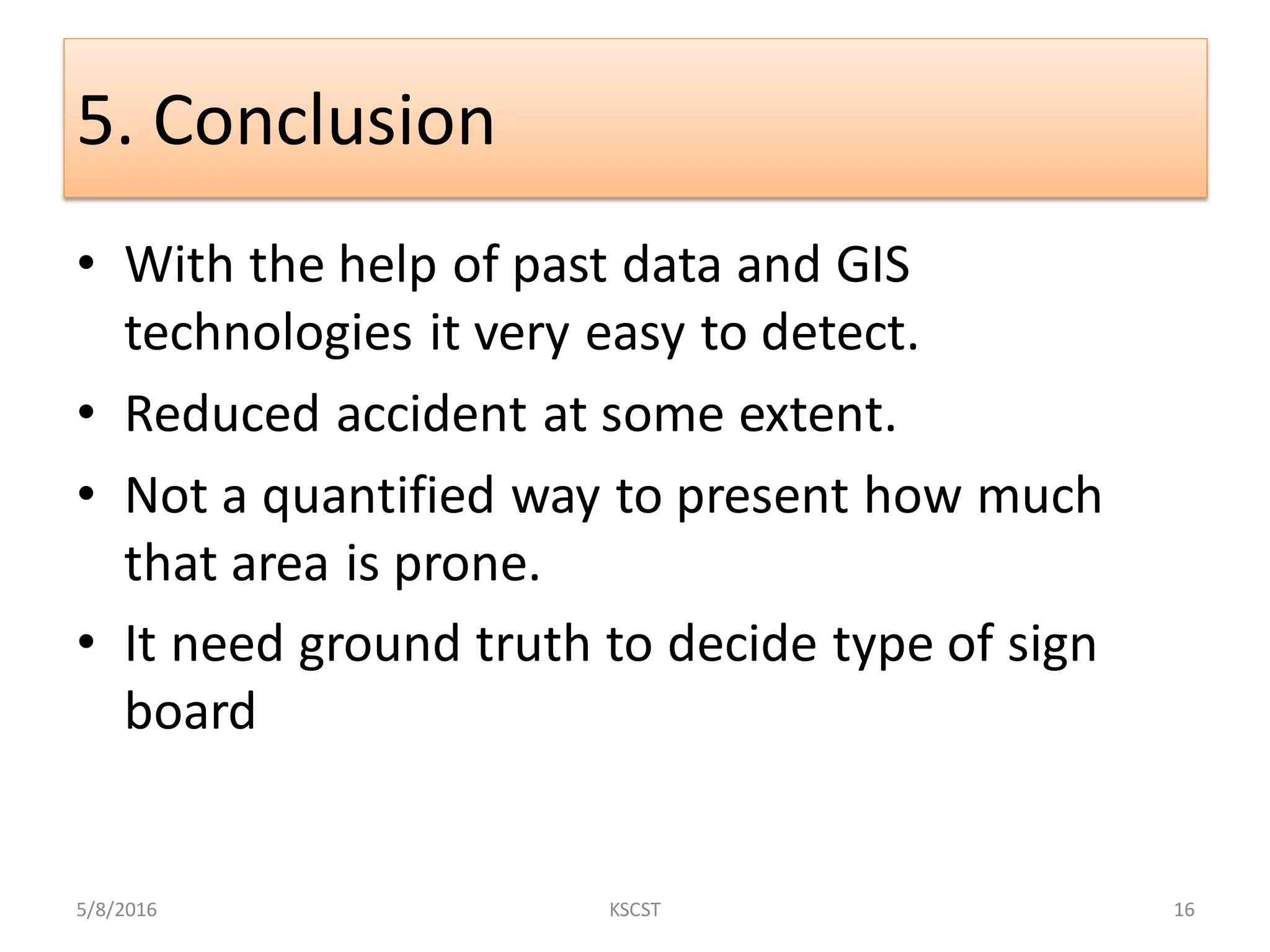 5. Conclusion
• With the help of past data and GIS
technologies it very easy to detect.
• Reduced accident at some extent.
• Not a quantified way to present how much
that area is prone.
• It need ground truth to decide type of sign
board
5/8/2016 16KSCST
 