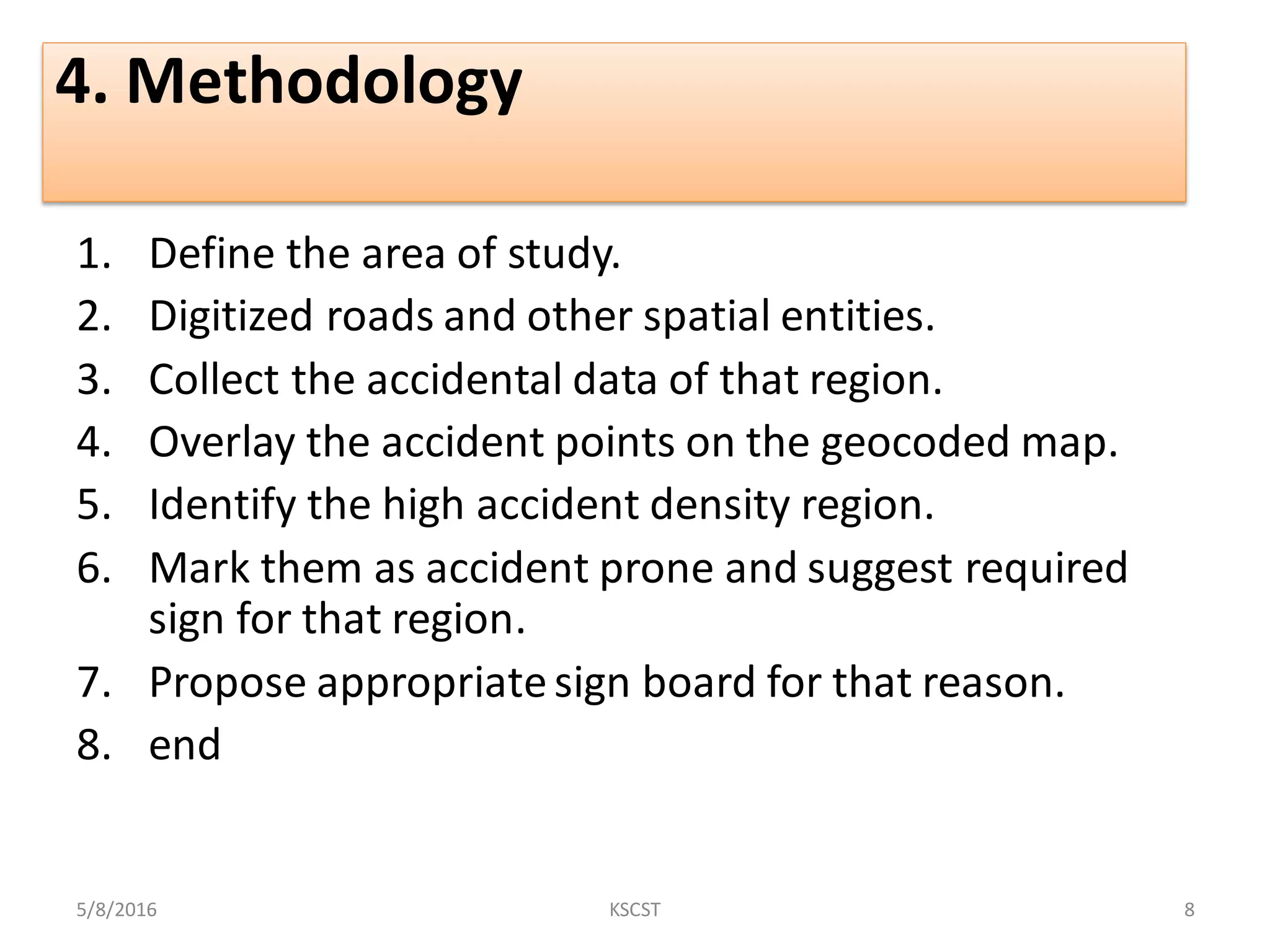 4. Methodology
1. Define the area of study.
2. Digitized roads and other spatial entities.
3. Collect the accidental data of that region.
4. Overlay the accident points on the geocoded map.
5. Identify the high accident density region.
6. Mark them as accident prone and suggest required
sign for that region.
7. Propose appropriatesign board for that reason.
8. end
5/8/2016 8KSCST
 