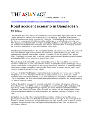 Sunday, January 7, 2018
https://dailyasianage.com/news/102655/road-accident-scenario-in-bangladesh
Road accident scenario in Bangladesh
M S Siddiqui
Land transport is poplar due to quick communication and transportation of goods and people. It has
created revolution in contemporary economic and social relations. The surface Road transport
systems have become a crucial component of modernity. There has been a continued increase in
the shares of passengers and freights carried by road compared to rail and water; currently over
75% of passenger and nearly 70% of freight is carried by road transport. Despite many opportunities
the land transportation has some challenges. One of those is road accident. In developing countries
the situation is made worse by rapid and unplanned urbanization.
It has been predicted that between the year 2000 and 2020, without increased efforts, the number of
road traffic deaths in high-income countries will decrease by approximately 30%; yet in low- and
middle-income countries the number is expected to increase by over 80% (Kopits 2003; Peden
2004). Road traffic injuries are likely to become the third leading cause of a global burden of disease
and injury by 2020 if further action is not taken (Peden 2004).
Although Bangladesh is one of the lowest motorised countries in the world, it has, however, the
worst road fatality rates in world. The estimated number of road traffic accident fatalities per 10,000
on road motor vehicle for Bangladesh is very high by international standards, as the fatality rates for
motorized countries is usually less than 2 (2 in the United States of America and 1.4 in the United
Kingdom of Great Britain and Northern Ireland).
"A Review Of Global Road Accident Fatalities" conducted by Jacobs and Thomas showed that the
Bangladesh has one of the highest fatality rates in road accidents, over 40 deaths per 10,000
registered motor vehicles (Jacobs et al, 2000).Road traffic injuries alone cause a loss of about 2% of
GDP in Bangladesh. It is more than the total development assistance received and thereby hindering
our national economic growth.
Roads of Bangladesh are extremely crowded, particularly in the cities, with bicycles, rickshaws,
three-wheeled mini-taxis (CNGs), cars, overloaded buses, and trucks all vying for road space and
right of way. Roads, including most major highways, are poorly maintained and often lack safe
shoulders, have numerous potholes, sharp drop-offs, and barriers that are not sign-posted. Speed
limits and other traffic laws are not commonly posted and are rarely observed by motorists in any
case.
Bangladesh has about 2 million motorized and non-motorized vehicles. It is one of the fasted
growing economies in the world. Naturally demand for vehicle is very high. At the current growth the
number of vehicles in the country is expected to be double in the next ten years. In terms of vehicle
ownership, Bangladesh has one of the highest fatality rate internationally, over 100 deaths per
10,000 motor vehicles.
 