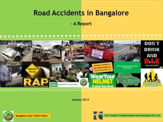 Road Accidents in Bangalore
- A Report

Reducing Road accidents,deaths
and injuries is
in your hand

January 2014

Bangalore City Traffic Police

SLS Transport Training Institute and Consultancy Pvt. Ltd

 