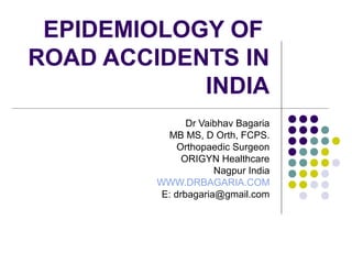 EPIDEMIOLOGY OF
ROAD ACCIDENTS IN
INDIA
Dr Vaibhav Bagaria
MB MS, D Orth, FCPS.
Orthopaedic Surgeon
ORIGYN Healthcare
Nagpur India
WWW.DRBAGARIA.COM
E: drbagaria@gmail.com
 