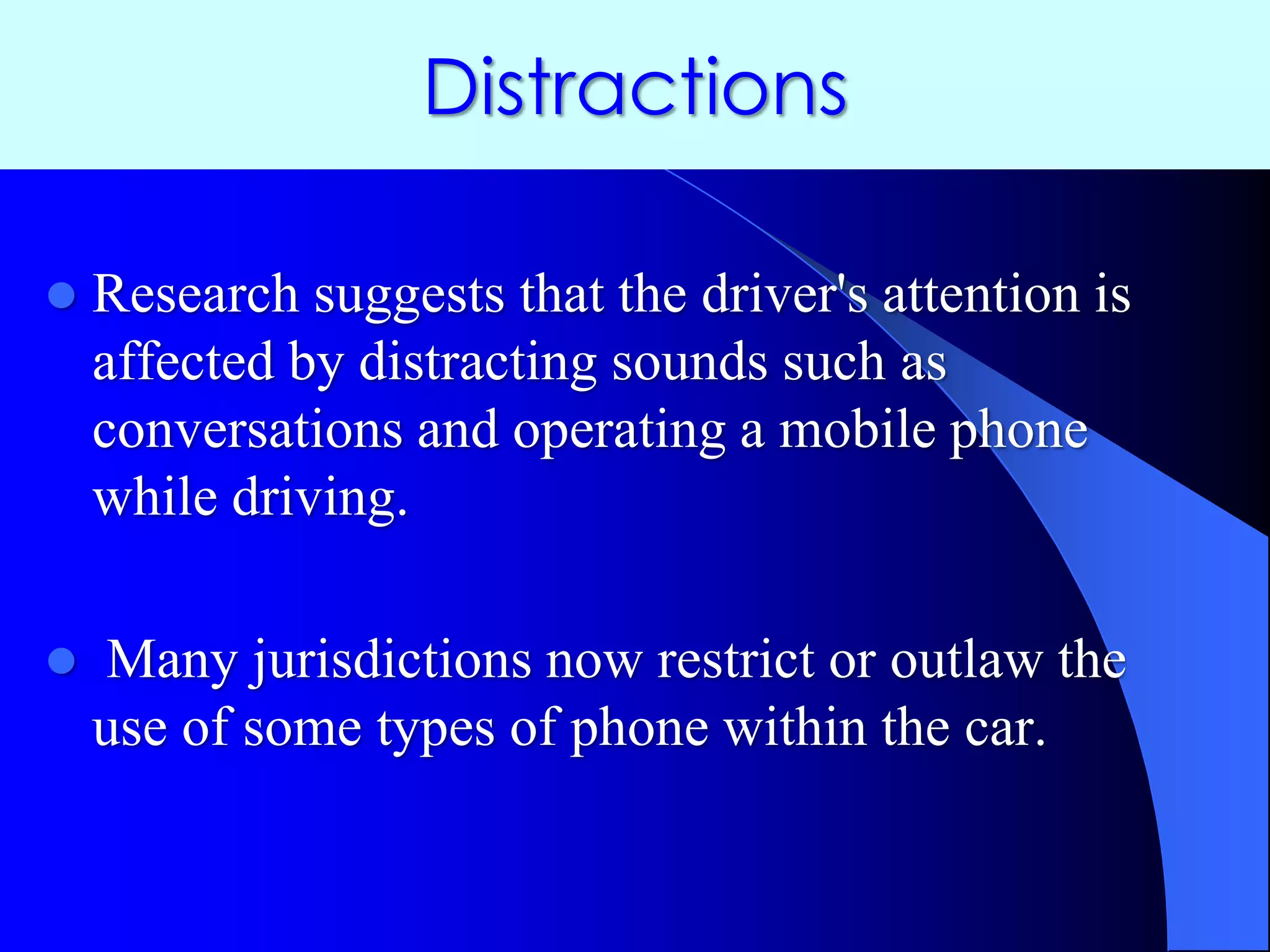 Distractions
 Research suggests that the driver's attention is
affected by distracting sounds such as
conversations and operating a mobile phone
while driving.
 Many jurisdictions now restrict or outlaw the
use of some types of phone within the car.
 