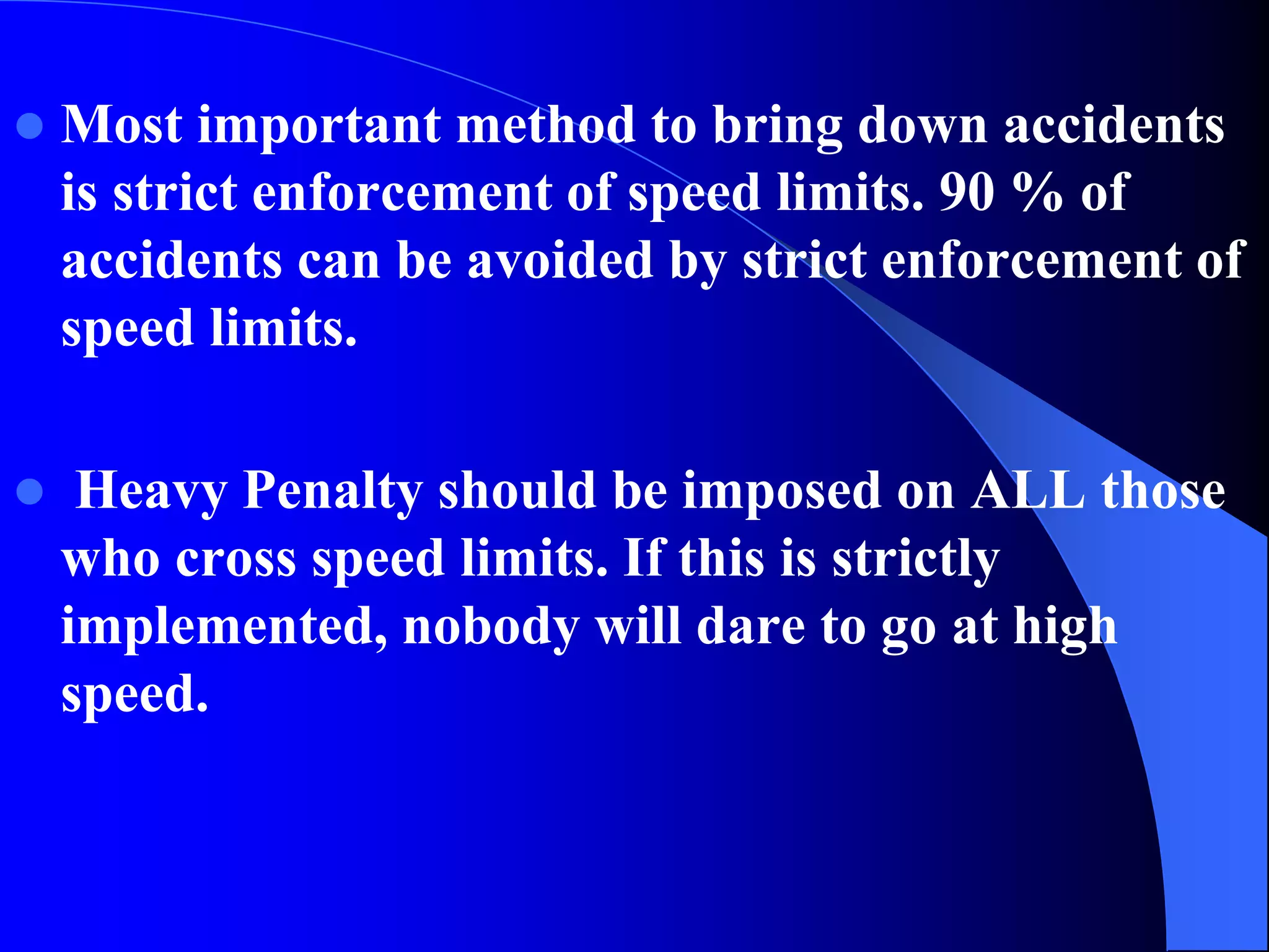  Most important method to bring down accidents
is strict enforcement of speed limits. 90 % of
accidents can be avoided by strict enforcement of
speed limits.
 Heavy Penalty should be imposed on ALL those
who cross speed limits. If this is strictly
implemented, nobody will dare to go at high
speed.
 