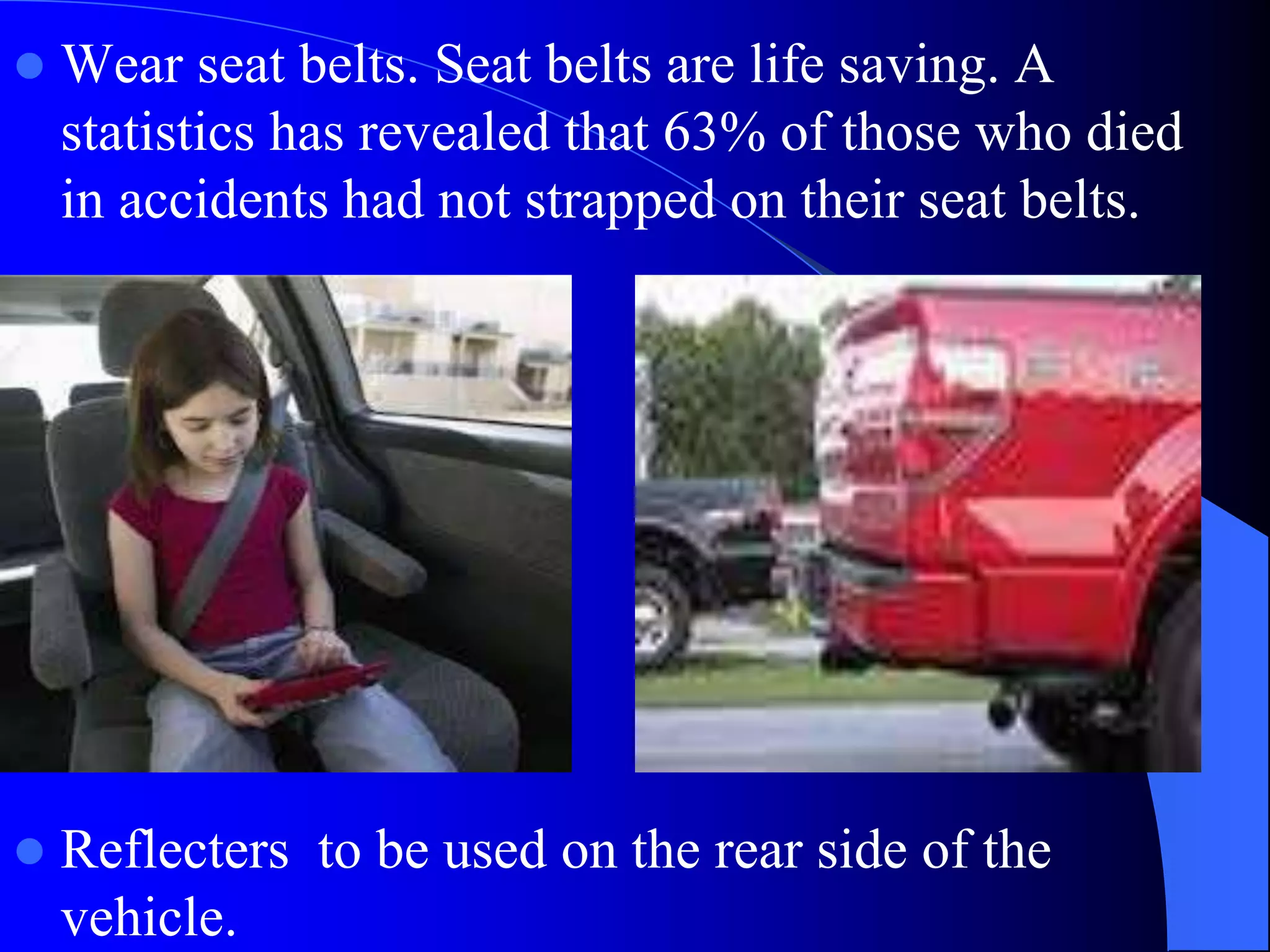  Wear seat belts. Seat belts are life saving. A
statistics has revealed that 63% of those who died
in accidents had not strapped on their seat belts.
 Reflecters to be used on the rear side of the
vehicle.
 