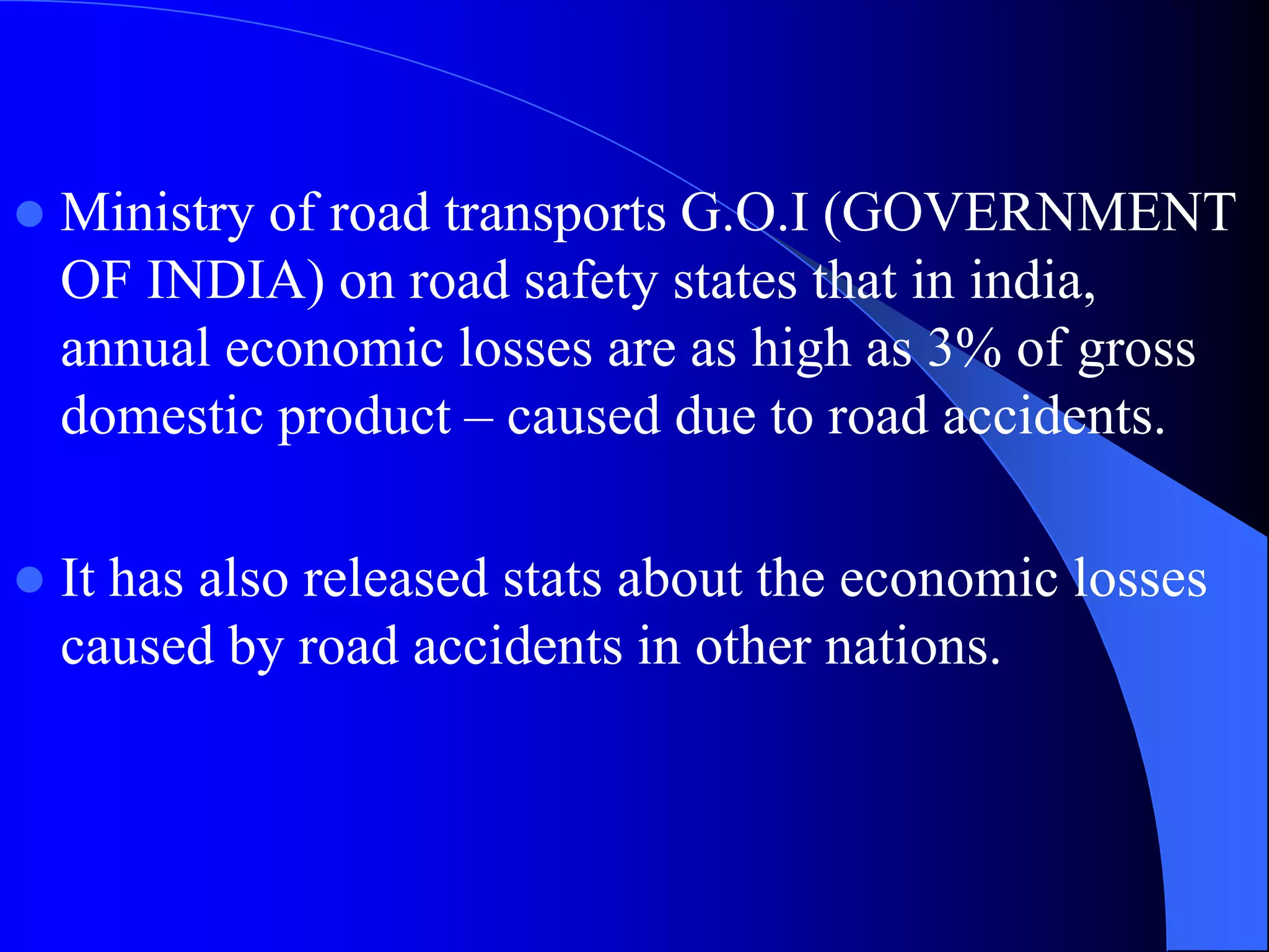  Ministry of road transports G.O.I (GOVERNMENT
OF INDIA) on road safety states that in india,
annual economic losses are as high as 3% of gross
domestic product – caused due to road accidents.
 It has also released stats about the economic losses
caused by road accidents in other nations.
 