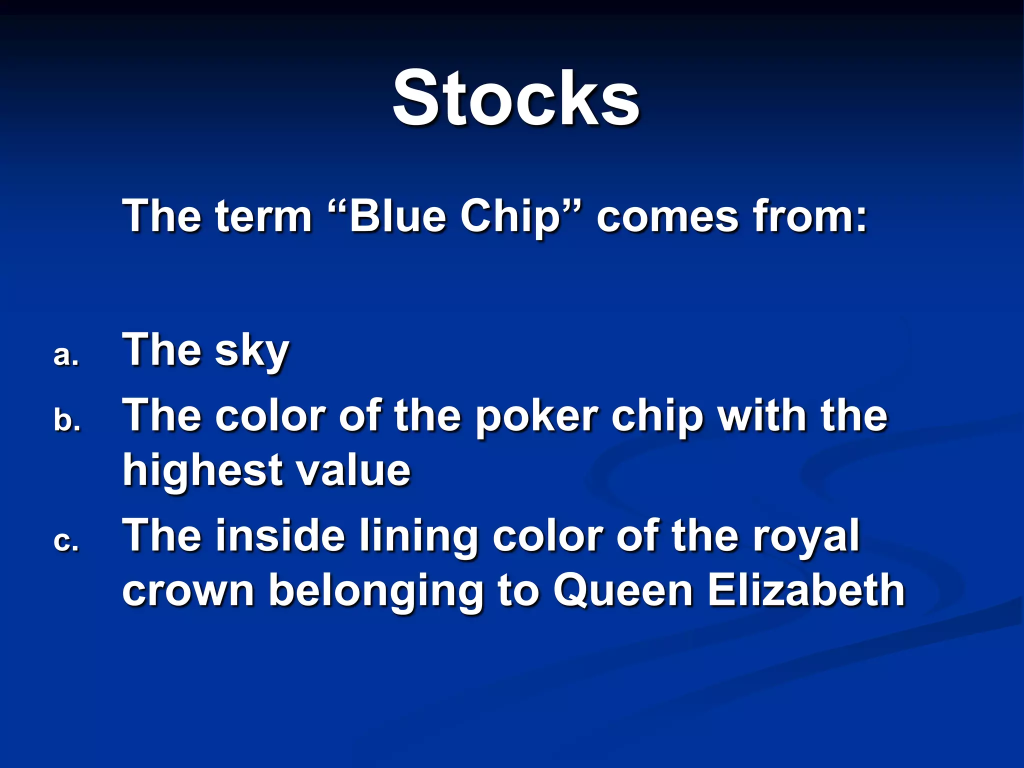 Stocks
     The term “Blue Chip” comes from:

a.   The sky
b.   The color of the poker chip with the
     highest value
c.   The inside lining color of the royal
     crown belonging to Queen Elizabeth
 