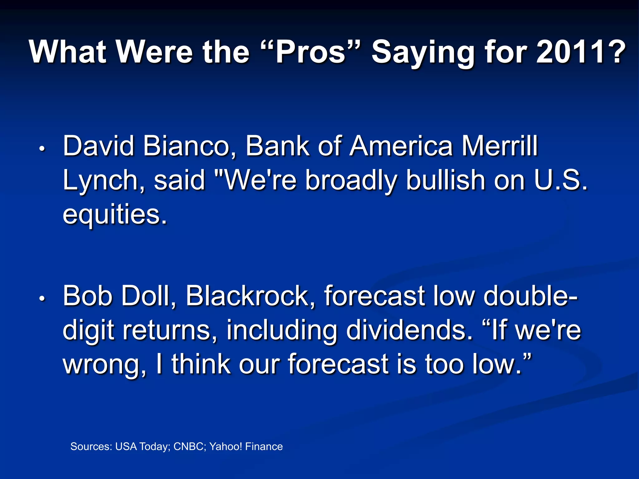 What Were the “Pros” Saying for 2011?

•   David Bianco, Bank of America Merrill
    Lynch, said "We're broadly bullish on U.S.
    equities.

•   Bob Doll, Blackrock, forecast low double-
    digit returns, including dividends. “If we're
    wrong, I think our forecast is too low.”

    Sources: USA Today; CNBC; Yahoo! Finance
 