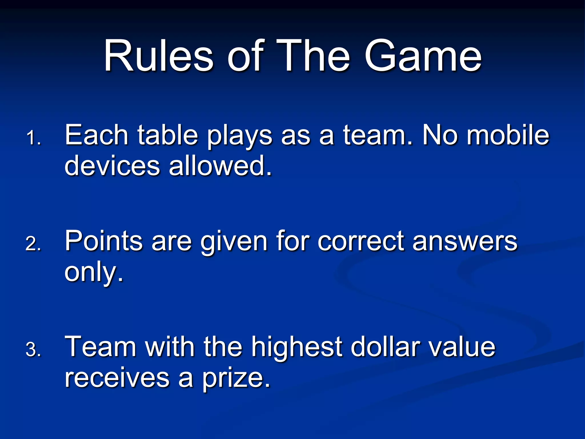 Rules of The Game
1.   Each table plays as a team. No mobile
     devices allowed.

2.   Points are given for correct answers
     only.

3.   Team with the highest dollar value
     receives a prize.
 