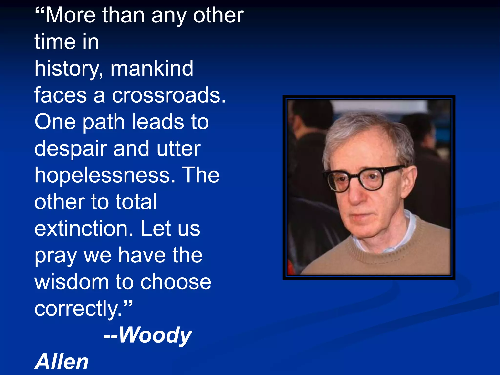 “More than any other
time in
history, mankind
faces a crossroads.
One path leads to
despair and utter
hopelessness. The
other to total
extinction. Let us
pray we have the
wisdom to choose
correctly.”
        --Woody
Allen
 