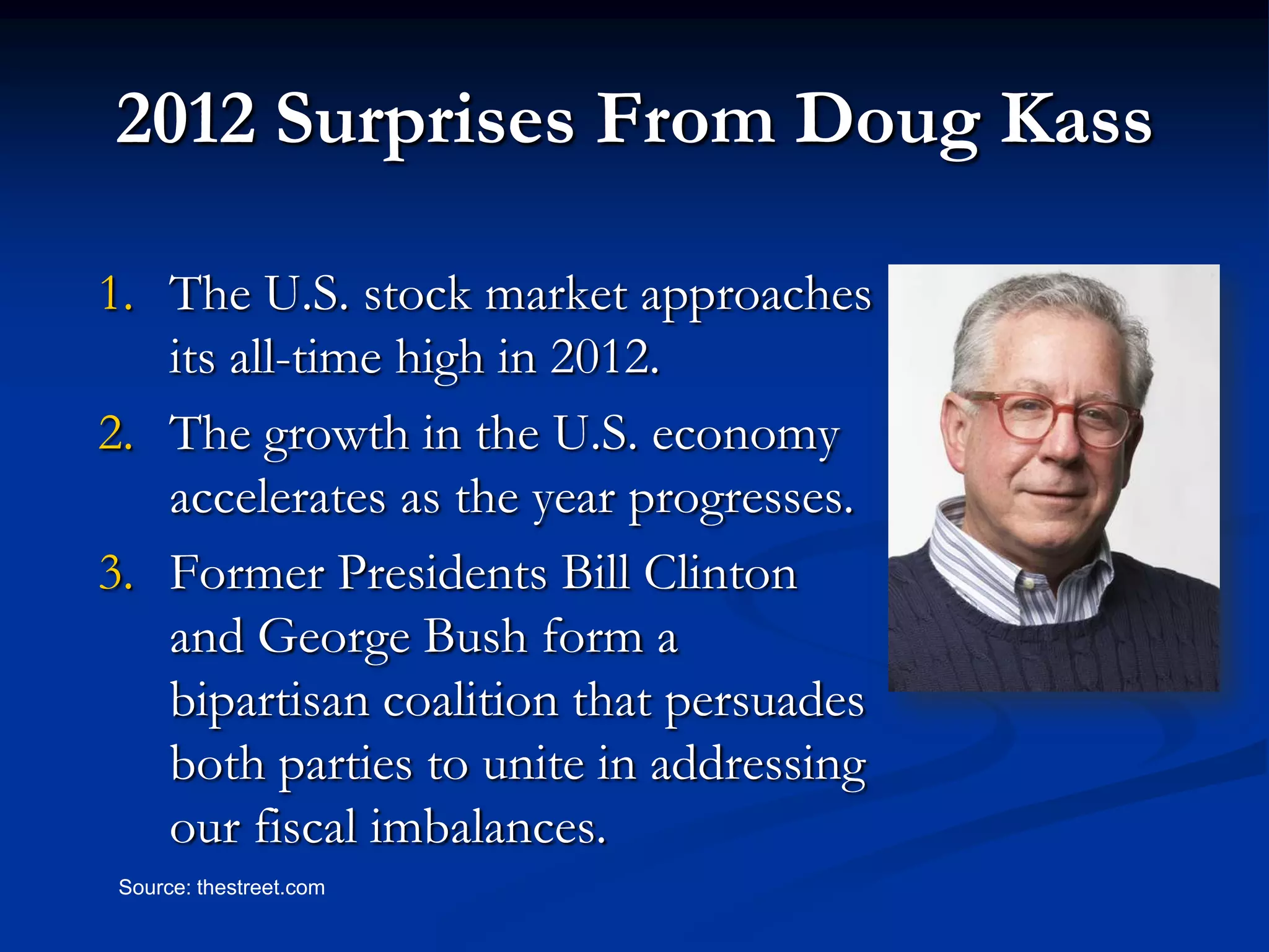 2012 Surprises From Doug Kass

1. The U.S. stock market approaches
   its all-time high in 2012.
2. The growth in the U.S. economy
   accelerates as the year progresses.
3. Former Presidents Bill Clinton
   and George Bush form a
   bipartisan coalition that persuades
   both parties to unite in addressing
   our fiscal imbalances.
 Source: thestreet.com
 