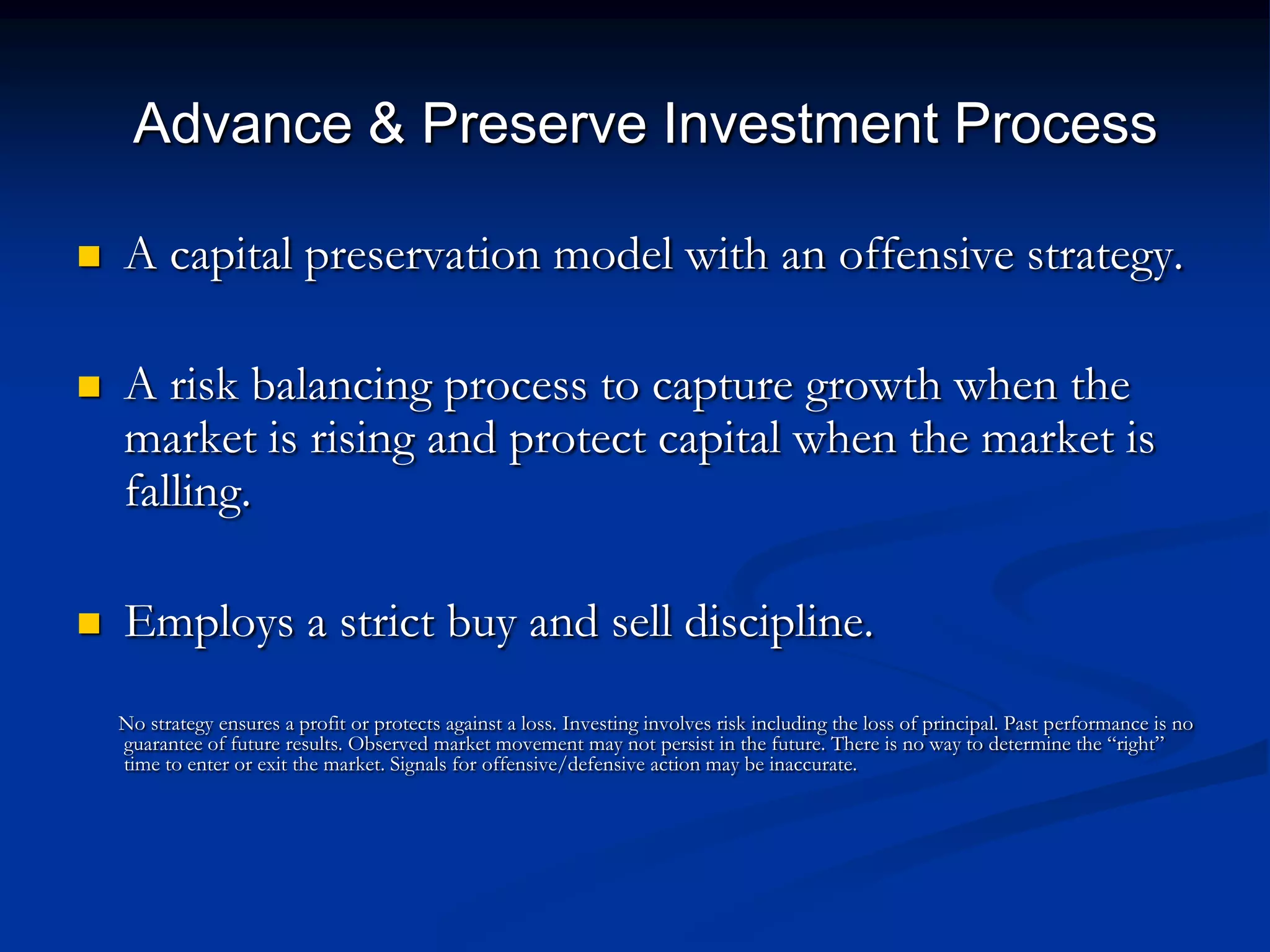 Advance & Preserve Investment Process

   A capital preservation model with an offensive strategy.

   A risk balancing process to capture growth when the
    market is rising and protect capital when the market is
    falling.

   Employs a strict buy and sell discipline.
    No strategy ensures a profit or protects against a loss. Investing involves risk including the loss of principal. Past performance is no
    guarantee of future results. Observed market movement may not persist in the future. There is no way to determine the ―right‖
    time to enter or exit the market. Signals for offensive/defensive action may be inaccurate.
 