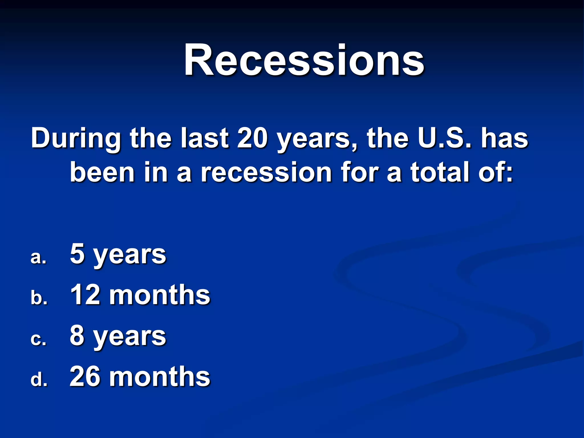 Recessions
During the last 20 years, the U.S. has
  been in a recession for a total of:

a.   5 years
b.   12 months
c.   8 years
d.   26 months
 