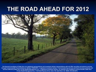 THE ROAD AHEAD FOR 2012




  The financial consultants of Zeller Kern are registered representatives and investment adviser representatives with and offer securities and advisory services
through Commonwealth Financial Network, Member FINRA/SIPC, a registered investment adviser. Financial planning services and fixed insurance products and
   services offered by Zeller Kern Private Wealth Management, Inc., a registered investment adviser, are separate and unrelated to Commonwealth. Zeller Kern
                            Private Wealth Management Inc, 11335 Gold Express Drive, Suite 155, Gold River, CA 95630, 916-436-8270.
 