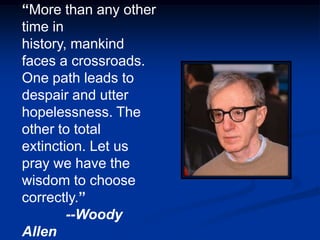 “More than any other
time in
history, mankind
faces a crossroads.
One path leads to
despair and utter
hopelessness. The
other to total
extinction. Let us
pray we have the
wisdom to choose
correctly.”
        --Woody
Allen
 