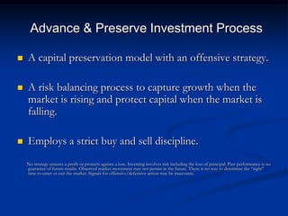 Advance & Preserve Investment Process

   A capital preservation model with an offensive strategy.

   A risk balancing process to capture growth when the
    market is rising and protect capital when the market is
    falling.

   Employs a strict buy and sell discipline.
    No strategy ensures a profit or protects against a loss. Investing involves risk including the loss of principal. Past performance is no
    guarantee of future results. Observed market movement may not persist in the future. There is no way to determine the ―right‖
    time to enter or exit the market. Signals for offensive/defensive action may be inaccurate.
 