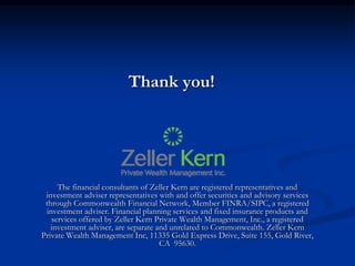 Thank you!




     The financial consultants of Zeller Kern are registered representatives and
 investment adviser representatives with and offer securities and advisory services
 through Commonwealth Financial Network, Member FINRA/SIPC, a registered
 investment adviser. Financial planning services and fixed insurance products and
   services offered by Zeller Kern Private Wealth Management, Inc., a registered
   investment adviser, are separate and unrelated to Commonwealth. Zeller Kern
Private Wealth Management Inc, 11335 Gold Express Drive, Suite 155, Gold River,
                                     CA 95630.
 