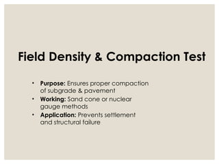 Field Density & Compaction Test
• Purpose: Ensures proper compaction
of subgrade & pavement
• Working: Sand cone or nuclear
gauge methods
• Application: Prevents settlement
and structural failure
 