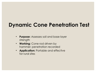 Dynamic Cone Penetration Test
• Purpose: Assesses soil and base layer
strength
• Working: Cone rod driven by
hammer; penetration recorded
• Application: Portable and effective
for rural sites
 