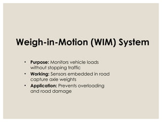 Weigh-in-Motion (WIM) System
• Purpose: Monitors vehicle loads
without stopping traffic
• Working: Sensors embedded in road
capture axle weights
• Application: Prevents overloading
and road damage
 