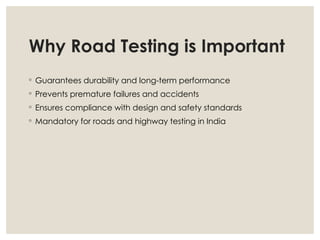 Why Road Testing is Important
◦ Guarantees durability and long-term performance
◦ Prevents premature failures and accidents
◦ Ensures compliance with design and safety standards
◦ Mandatory for roads and highway testing in India
 