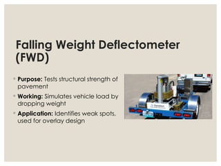 Falling Weight Deflectometer
(FWD)
◦ Purpose: Tests structural strength of
pavement
◦ Working: Simulates vehicle load by
dropping weight
◦ Application: Identifies weak spots,
used for overlay design
 