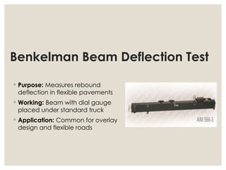 Benkelman Beam Deflection Test
◦ Purpose: Measures rebound
deflection in flexible pavements
◦ Working: Beam with dial gauge
placed under standard truck
◦ Application: Common for overlay
design and flexible roads
 