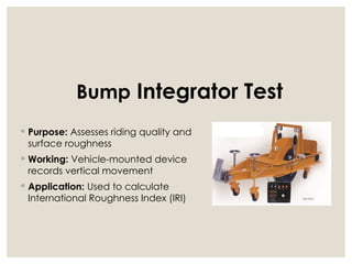 ◦ Purpose: Assesses riding quality and
surface roughness
◦ Working: Vehicle-mounted device
records vertical movement
◦ Application: Used to calculate
International Roughness Index (IRI)
Bump Integrator Test
 