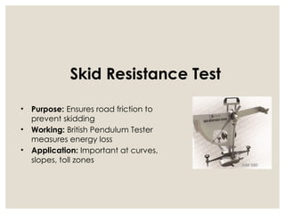 Skid Resistance Test
• Purpose: Ensures road friction to
prevent skidding
• Working: British Pendulum Tester
measures energy loss
• Application: Important at curves,
slopes, toll zones
 