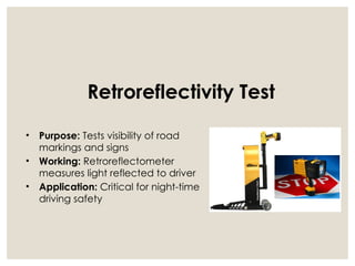 Retroreflectivity Test
• Purpose: Tests visibility of road
markings and signs
• Working: Retroreflectometer
measures light reflected to driver
• Application: Critical for night-time
driving safety
 