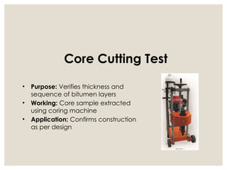 Core Cutting Test
• Purpose: Verifies thickness and
sequence of bitumen layers
• Working: Core sample extracted
using coring machine
• Application: Confirms construction
as per design
 