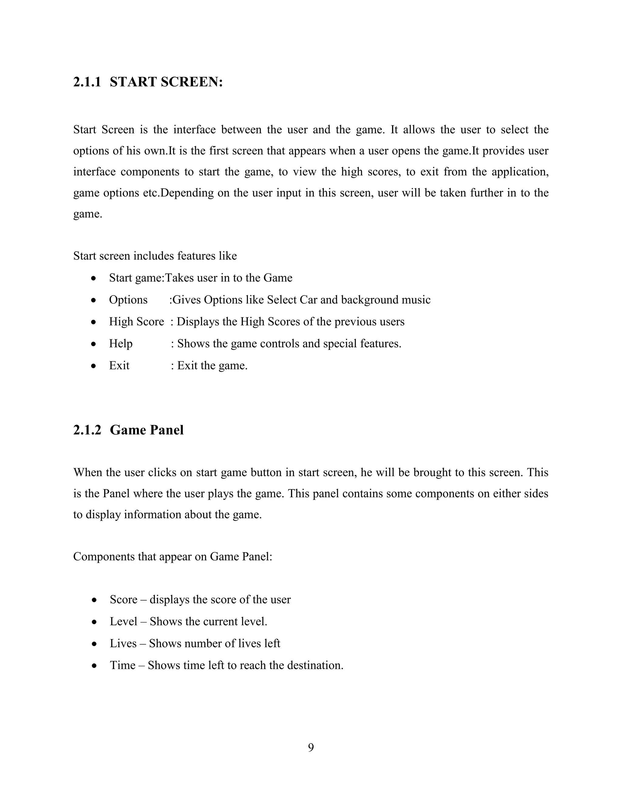 2.1.1 START SCREEN:


Start Screen is the interface between the user and the game. It allows the user to select the
options of his own.It is the first screen that appears when a user opens the game.It provides user
interface components to start the game, to view the high scores, to exit from the application,
game options etc.Depending on the user input in this screen, user will be taken further in to the
game.


Start screen includes features like
        Start game:Takes user in to the Game
        Options     :Gives Options like Select Car and background music
        High Score : Displays the High Scores of the previous users
        Help        : Shows the game controls and special features.
        Exit        : Exit the game.




2.1.2 Game Panel

When the user clicks on start game button in start screen, he will be brought to this screen. This
is the Panel where the user plays the game. This panel contains some components on either sides
to display information about the game.


Components that appear on Game Panel:


        Score – displays the score of the user
        Level – Shows the current level.
        Lives – Shows number of lives left
        Time – Shows time left to reach the destination.




                                                 9
 
