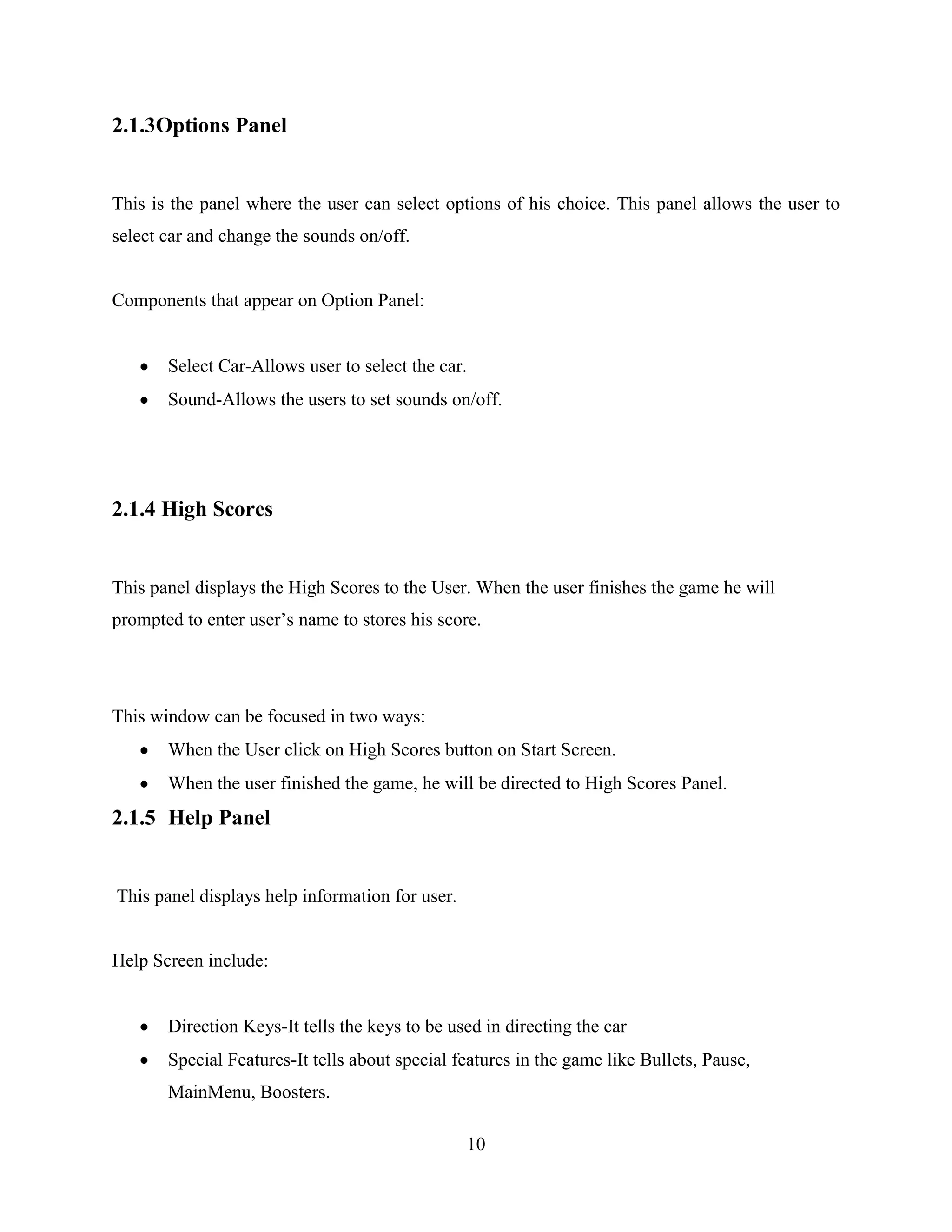 2.1.3Options Panel


This is the panel where the user can select options of his choice. This panel allows the user to
select car and change the sounds on/off.


Components that appear on Option Panel:


       Select Car-Allows user to select the car.
       Sound-Allows the users to set sounds on/off.




2.1.4 High Scores


This panel displays the High Scores to the User. When the user finishes the game he will
prompted to enter user‟s name to stores his score.




This window can be focused in two ways:
       When the User click on High Scores button on Start Screen.
       When the user finished the game, he will be directed to High Scores Panel.
2.1.5 Help Panel


This panel displays help information for user.


Help Screen include:


       Direction Keys-It tells the keys to be used in directing the car
       Special Features-It tells about special features in the game like Bullets, Pause,
       MainMenu, Boosters.

                                                 10
 