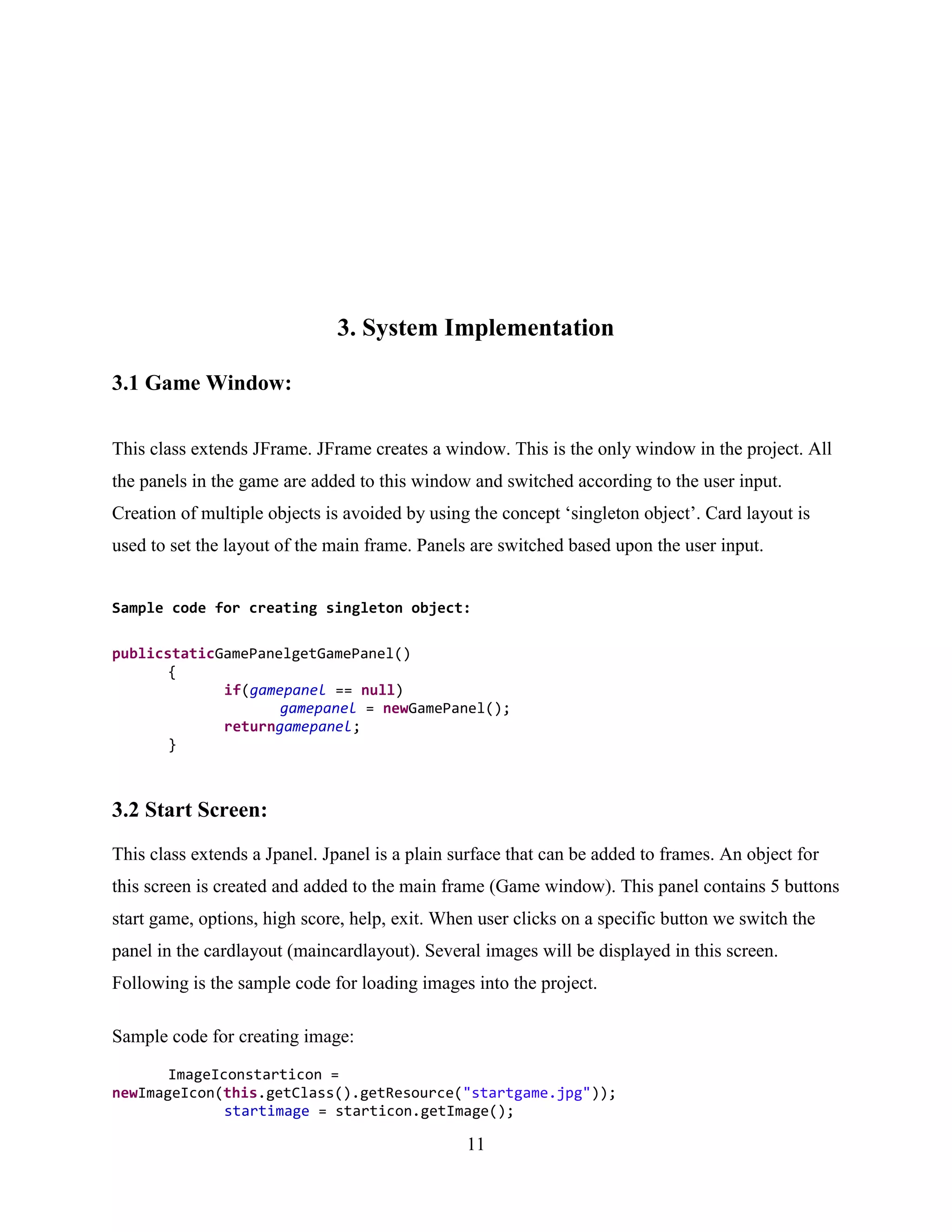 3. System Implementation

3.1 Game Window:

This class extends JFrame. JFrame creates a window. This is the only window in the project. All
the panels in the game are added to this window and switched according to the user input.
Creation of multiple objects is avoided by using the concept „singleton object‟. Card layout is
used to set the layout of the main frame. Panels are switched based upon the user input.


Sample code for creating singleton object:

publicstaticGamePanelgetGamePanel()
       {
             if(gamepanel == null)
                    gamepanel = newGamePanel();
             returngamepanel;
       }



3.2 Start Screen:
This class extends a Jpanel. Jpanel is a plain surface that can be added to frames. An object for
this screen is created and added to the main frame (Game window). This panel contains 5 buttons
start game, options, high score, help, exit. When user clicks on a specific button we switch the
panel in the cardlayout (maincardlayout). Several images will be displayed in this screen.
Following is the sample code for loading images into the project.

Sample code for creating image:
       ImageIconstarticon =
newImageIcon(this.getClass().getResource("startgame.jpg"));
              startimage = starticon.getImage();

                                                11
 
