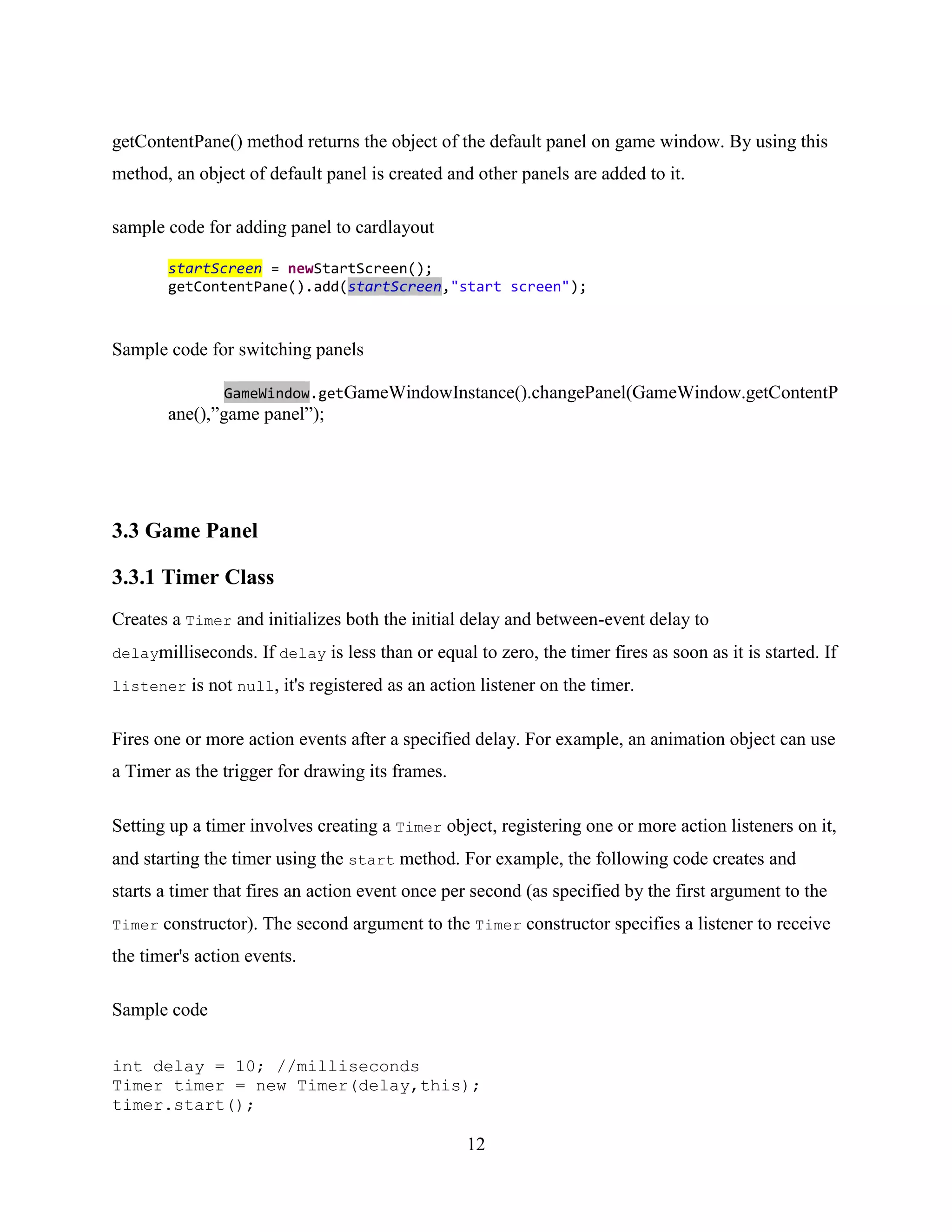 getContentPane() method returns the object of the default panel on game window. By using this
method, an object of default panel is created and other panels are added to it.

sample code for adding panel to cardlayout

        startScreen = newStartScreen();
        getContentPane().add(startScreen,"start screen");



Sample code for switching panels

                GameWindow.getGameWindowInstance().changePanel(GameWindow.getContentP
        ane(),”game panel”);




3.3 Game Panel

3.3.1 Timer Class
Creates a Timer and initializes both the initial delay and between-event delay to
delaymilliseconds.   If delay is less than or equal to zero, the timer fires as soon as it is started. If
listener   is not null, it's registered as an action listener on the timer.

Fires one or more action events after a specified delay. For example, an animation object can use
a Timer as the trigger for drawing its frames.

Setting up a timer involves creating a Timer object, registering one or more action listeners on it,
and starting the timer using the start method. For example, the following code creates and
starts a timer that fires an action event once per second (as specified by the first argument to the
Timer   constructor). The second argument to the Timer constructor specifies a listener to receive
the timer's action events.

Sample code

int delay = 10; //milliseconds
Timer timer = new Timer(delay,this);
timer.start();

                                                  12
 