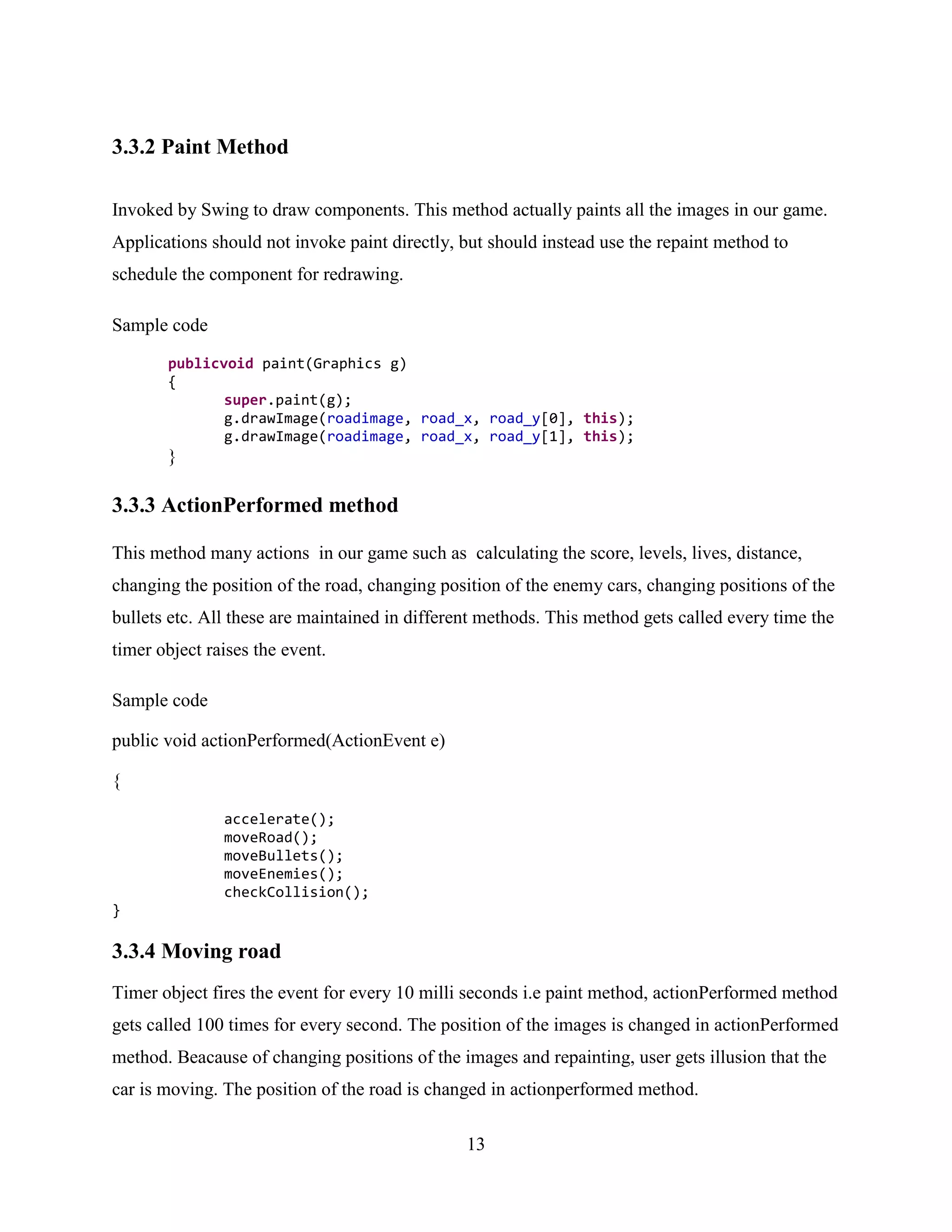 3.3.2 Paint Method

Invoked by Swing to draw components. This method actually paints all the images in our game.
Applications should not invoke paint directly, but should instead use the repaint method to
schedule the component for redrawing.

Sample code

       publicvoid paint(Graphics g)
       {
              super.paint(g);
              g.drawImage(roadimage, road_x, road_y[0], this);
              g.drawImage(roadimage, road_x, road_y[1], this);
       }

3.3.3 ActionPerformed method

This method many actions in our game such as calculating the score, levels, lives, distance,
changing the position of the road, changing position of the enemy cars, changing positions of the
bullets etc. All these are maintained in different methods. This method gets called every time the
timer object raises the event.

Sample code

public void actionPerformed(ActionEvent e)

{

               accelerate();
               moveRoad();
               moveBullets();
               moveEnemies();
               checkCollision();
}

3.3.4 Moving road
Timer object fires the event for every 10 milli seconds i.e paint method, actionPerformed method
gets called 100 times for every second. The position of the images is changed in actionPerformed
method. Beacause of changing positions of the images and repainting, user gets illusion that the
car is moving. The position of the road is changed in actionperformed method.

                                                13
 