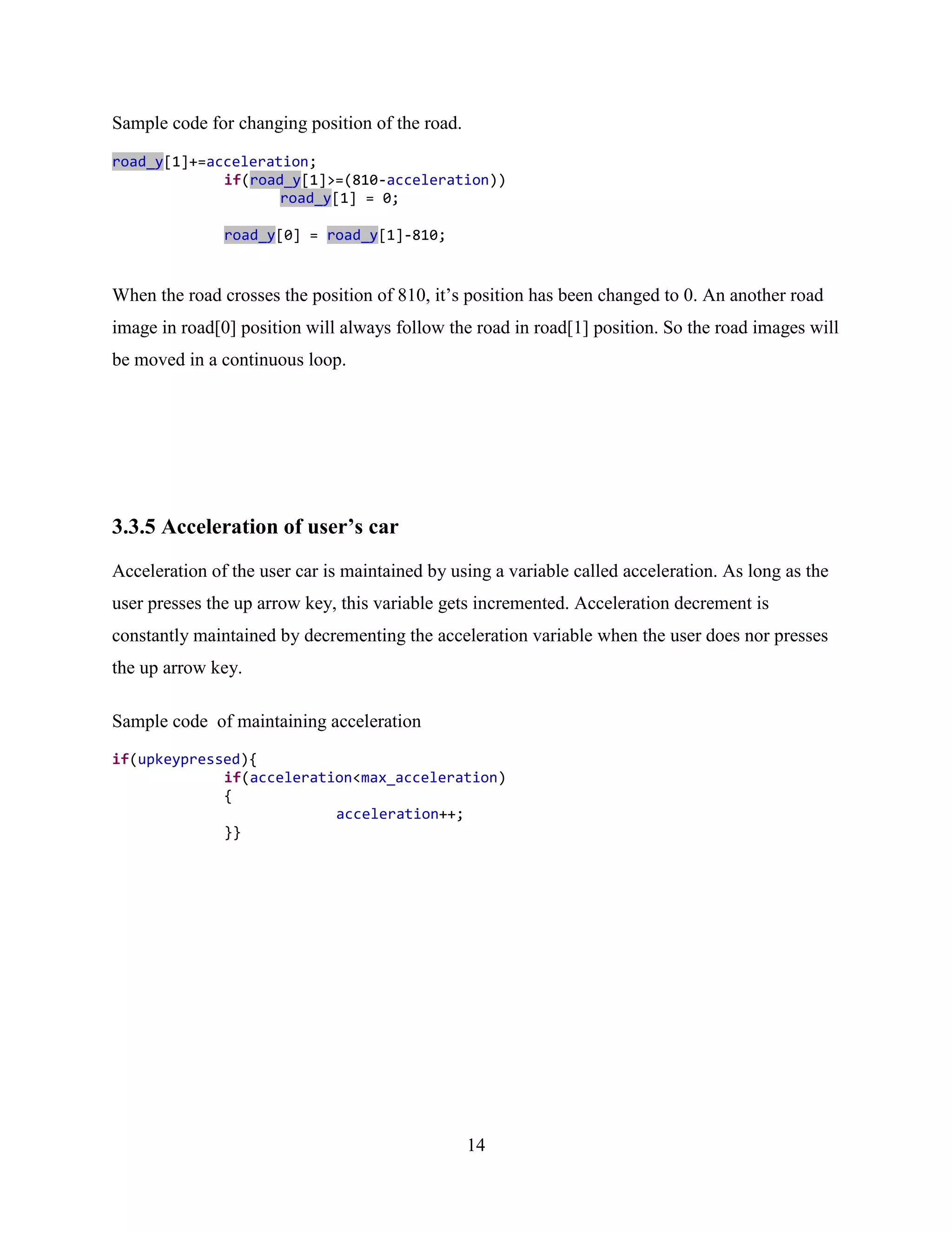 Sample code for changing position of the road.

road_y[1]+=acceleration;
             if(road_y[1]>=(810-acceleration))
                    road_y[1] = 0;

               road_y[0] = road_y[1]-810;


When the road crosses the position of 810, it‟s position has been changed to 0. An another road
image in road[0] position will always follow the road in road[1] position. So the road images will
be moved in a continuous loop.




3.3.5 Acceleration of user’s car
Acceleration of the user car is maintained by using a variable called acceleration. As long as the
user presses the up arrow key, this variable gets incremented. Acceleration decrement is
constantly maintained by decrementing the acceleration variable when the user does nor presses
the up arrow key.

Sample code of maintaining acceleration
if(upkeypressed){
             if(acceleration<max_acceleration)
             {
                          acceleration++;
             }}




                                                 14
 