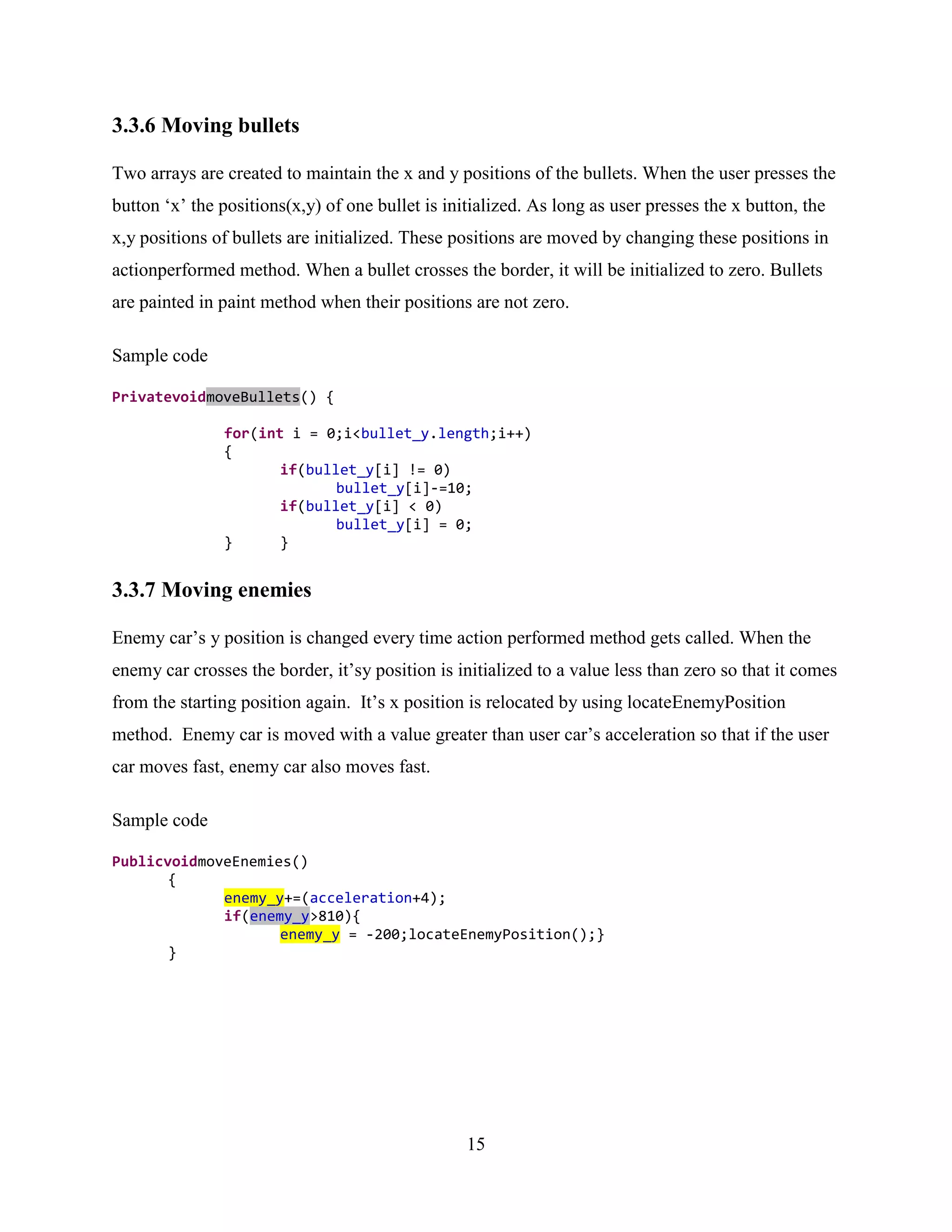 3.3.6 Moving bullets

Two arrays are created to maintain the x and y positions of the bullets. When the user presses the
button „x‟ the positions(x,y) of one bullet is initialized. As long as user presses the x button, the
x,y positions of bullets are initialized. These positions are moved by changing these positions in
actionperformed method. When a bullet crosses the border, it will be initialized to zero. Bullets
are painted in paint method when their positions are not zero.

Sample code

PrivatevoidmoveBullets() {

               for(int i = 0;i<bullet_y.length;i++)
               {
                      if(bullet_y[i] != 0)
                             bullet_y[i]-=10;
                      if(bullet_y[i] < 0)
                             bullet_y[i] = 0;
               }      }


3.3.7 Moving enemies

Enemy car‟s y position is changed every time action performed method gets called. When the
enemy car crosses the border, it‟sy position is initialized to a value less than zero so that it comes
from the starting position again. It‟s x position is relocated by using locateEnemyPosition
method. Enemy car is moved with a value greater than user car‟s acceleration so that if the user
car moves fast, enemy car also moves fast.

Sample code

PublicvoidmoveEnemies()
       {
             enemy_y+=(acceleration+4);
             if(enemy_y>810){
                    enemy_y = -200;locateEnemyPosition();}
       }




                                                  15
 