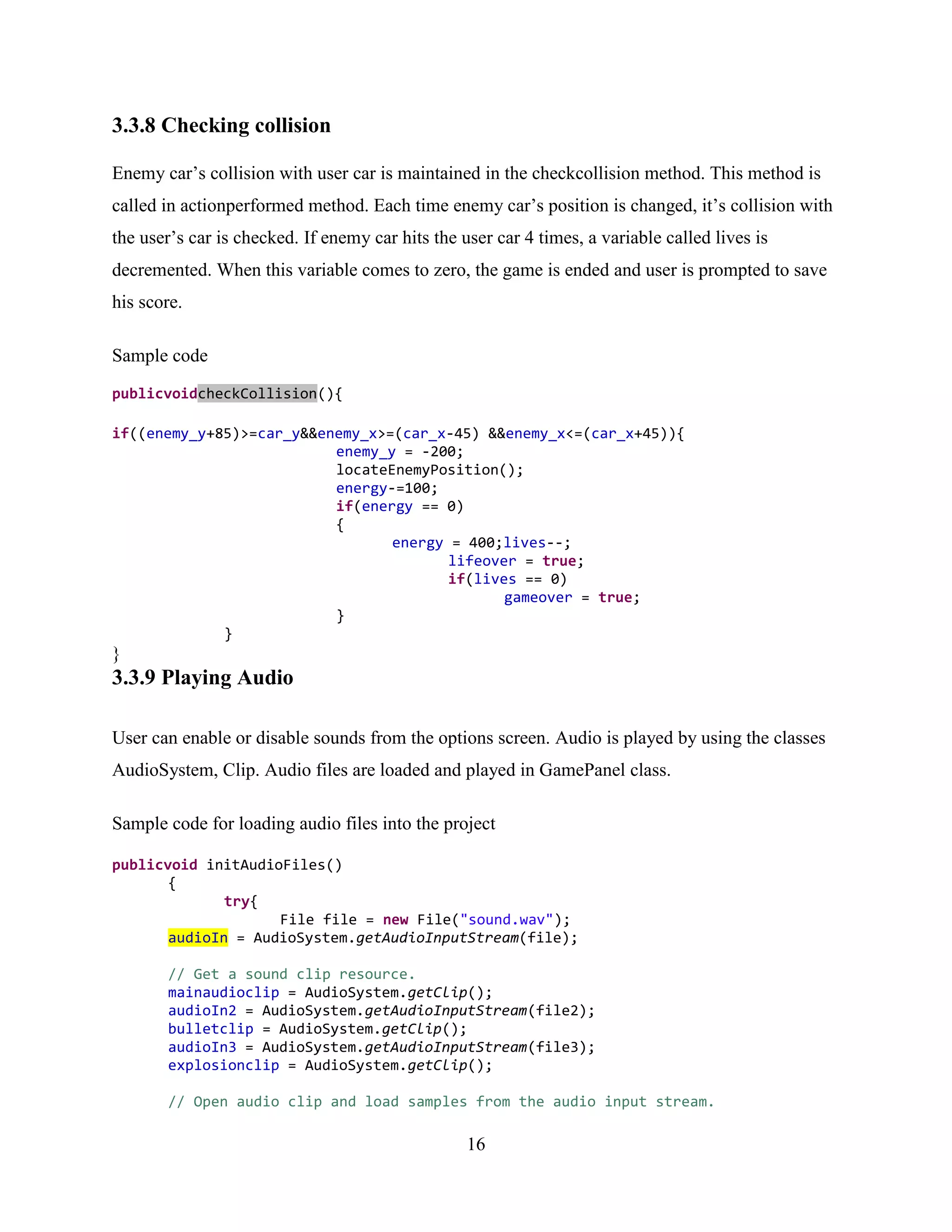 3.3.8 Checking collision

Enemy car‟s collision with user car is maintained in the checkcollision method. This method is
called in actionperformed method. Each time enemy car‟s position is changed, it‟s collision with
the user‟s car is checked. If enemy car hits the user car 4 times, a variable called lives is
decremented. When this variable comes to zero, the game is ended and user is prompted to save
his score.

Sample code
publicvoidcheckCollision(){

if((enemy_y+85)>=car_y&&enemy_x>=(car_x-45) &&enemy_x<=(car_x+45)){
                          enemy_y = -200;
                          locateEnemyPosition();
                          energy-=100;
                          if(energy == 0)
                          {
                                 energy = 400;lives--;
                                        lifeover = true;
                                        if(lives == 0)
                                               gameover = true;
                          }
             }
}
3.3.9 Playing Audio

User can enable or disable sounds from the options screen. Audio is played by using the classes
AudioSystem, Clip. Audio files are loaded and played in GamePanel class.

Sample code for loading audio files into the project

publicvoid initAudioFiles()
       {
              try{
                    File file = new File("sound.wav");
       audioIn = AudioSystem.getAudioInputStream(file);

       // Get a sound clip resource.
       mainaudioclip = AudioSystem.getClip();
       audioIn2 = AudioSystem.getAudioInputStream(file2);
       bulletclip = AudioSystem.getClip();
       audioIn3 = AudioSystem.getAudioInputStream(file3);
       explosionclip = AudioSystem.getClip();

       // Open audio clip and load samples from the audio input stream.

                                                  16
 