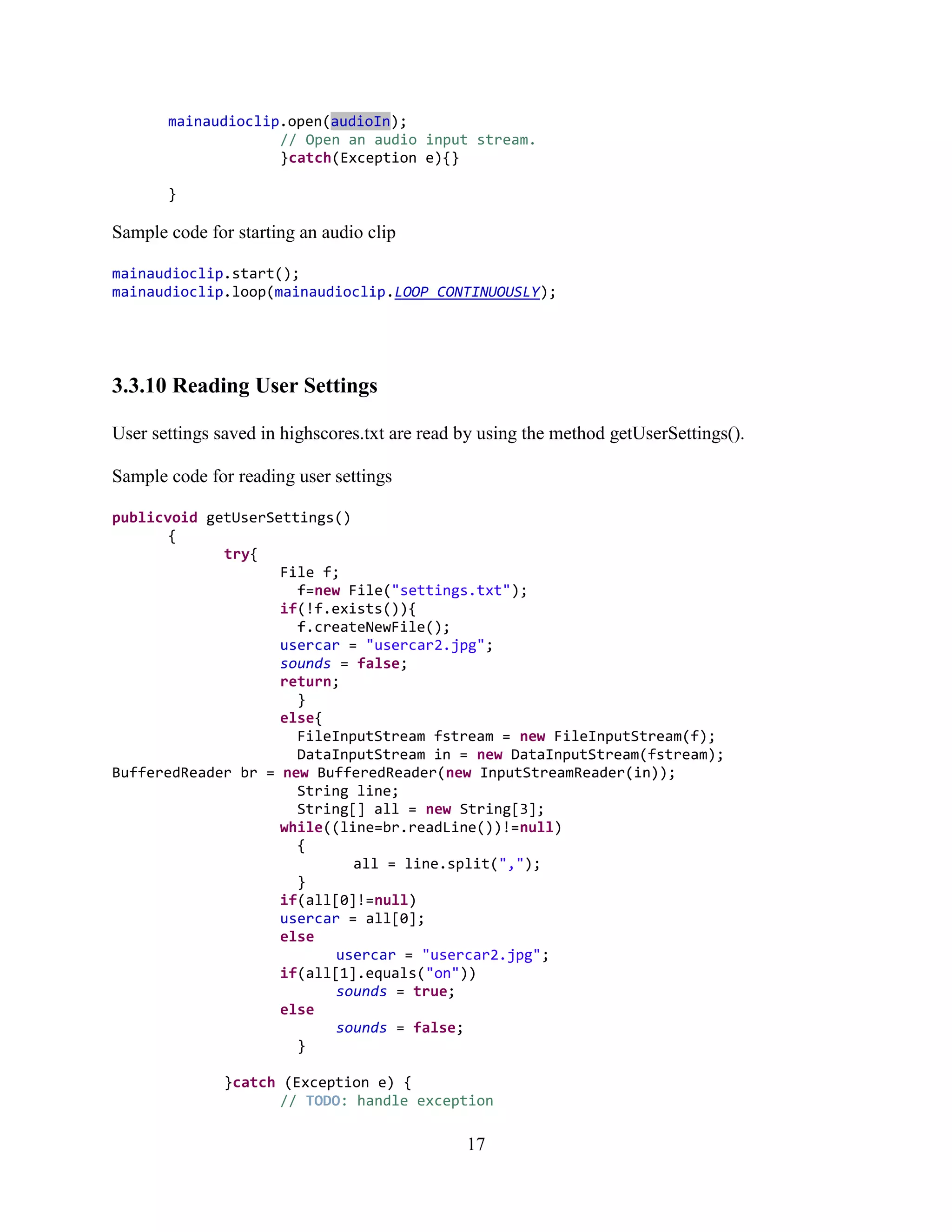 mainaudioclip.open(audioIn);
                    // Open an audio input stream.
                    }catch(Exception e){}

       }

Sample code for starting an audio clip

mainaudioclip.start();
mainaudioclip.loop(mainaudioclip.LOOP_CONTINUOUSLY);




3.3.10 Reading User Settings

User settings saved in highscores.txt are read by using the method getUserSettings().

Sample code for reading user settings

publicvoid getUserSettings()
       {
             try{
                    File f;
                      f=new File("settings.txt");
                    if(!f.exists()){
                      f.createNewFile();
                    usercar = "usercar2.jpg";
                    sounds = false;
                    return;
                      }
                    else{
                      FileInputStream fstream = new FileInputStream(f);
                      DataInputStream in = new DataInputStream(fstream);
BufferedReader br = new BufferedReader(new InputStreamReader(in));
                      String line;
                      String[] all = new String[3];
                    while((line=br.readLine())!=null)
                      {
                             all = line.split(",");
                      }
                    if(all[0]!=null)
                    usercar = all[0];
                    else
                           usercar = "usercar2.jpg";
                    if(all[1].equals("on"))
                           sounds = true;
                    else
                           sounds = false;
                      }

               }catch (Exception e) {
                      // TODO: handle exception

                                               17
 