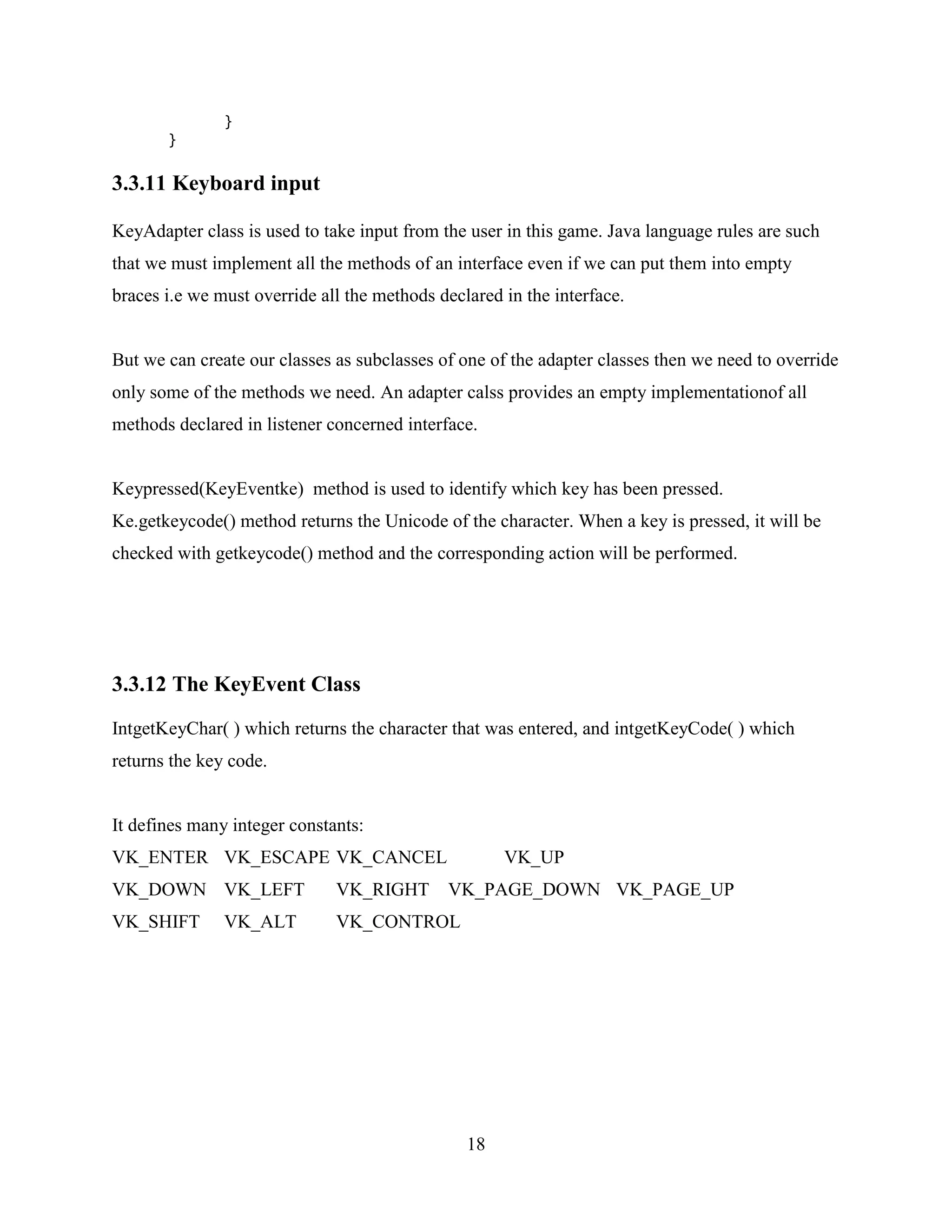 }
       }

3.3.11 Keyboard input

KeyAdapter class is used to take input from the user in this game. Java language rules are such
that we must implement all the methods of an interface even if we can put them into empty
braces i.e we must override all the methods declared in the interface.


But we can create our classes as subclasses of one of the adapter classes then we need to override
only some of the methods we need. An adapter calss provides an empty implementationof all
methods declared in listener concerned interface.


Keypressed(KeyEventke) method is used to identify which key has been pressed.
Ke.getkeycode() method returns the Unicode of the character. When a key is pressed, it will be
checked with getkeycode() method and the corresponding action will be performed.




3.3.12 The KeyEvent Class
IntgetKeyChar( ) which returns the character that was entered, and intgetKeyCode( ) which
returns the key code.


It defines many integer constants:
VK_ENTER VK_ESCAPE VK_CANCEL                         VK_UP
VK_DOWN VK_LEFT               VK_RIGHT       VK_PAGE_DOWN VK_PAGE_UP
VK_SHIFT       VK_ALT         VK_CONTROL




                                                18
 