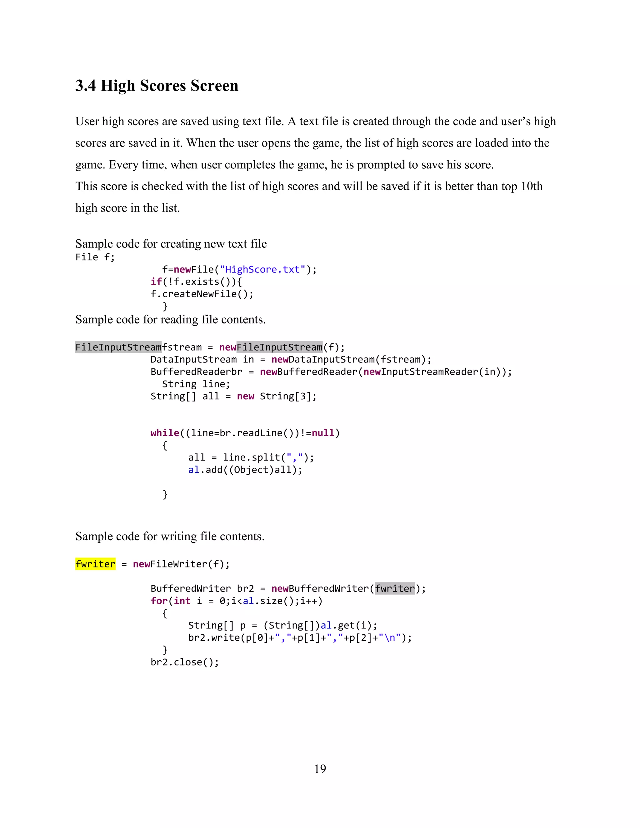 3.4 High Scores Screen

User high scores are saved using text file. A text file is created through the code and user‟s high
scores are saved in it. When the user opens the game, the list of high scores are loaded into the
game. Every time, when user completes the game, he is prompted to save his score.
This score is checked with the list of high scores and will be saved if it is better than top 10th
high score in the list.

Sample code for creating new text file
File f;
                  f=newFile("HighScore.txt");
                if(!f.exists()){
                f.createNewFile();
                  }
Sample code for reading file contents.

FileInputStreamfstream = newFileInputStream(f);
             DataInputStream in = newDataInputStream(fstream);
             BufferedReaderbr = newBufferedReader(newInputStreamReader(in));
               String line;
             String[] all = new String[3];


                while((line=br.readLine())!=null)
                  {
                       all = line.split(",");
                       al.add((Object)all);

                   }



Sample code for writing file contents.

fwriter = newFileWriter(f);

                BufferedWriter br2 = newBufferedWriter(fwriter);
                for(int i = 0;i<al.size();i++)
                  {
                       String[] p = (String[])al.get(i);
                       br2.write(p[0]+","+p[1]+","+p[2]+"n");
                  }
                br2.close();




                                                 19
 