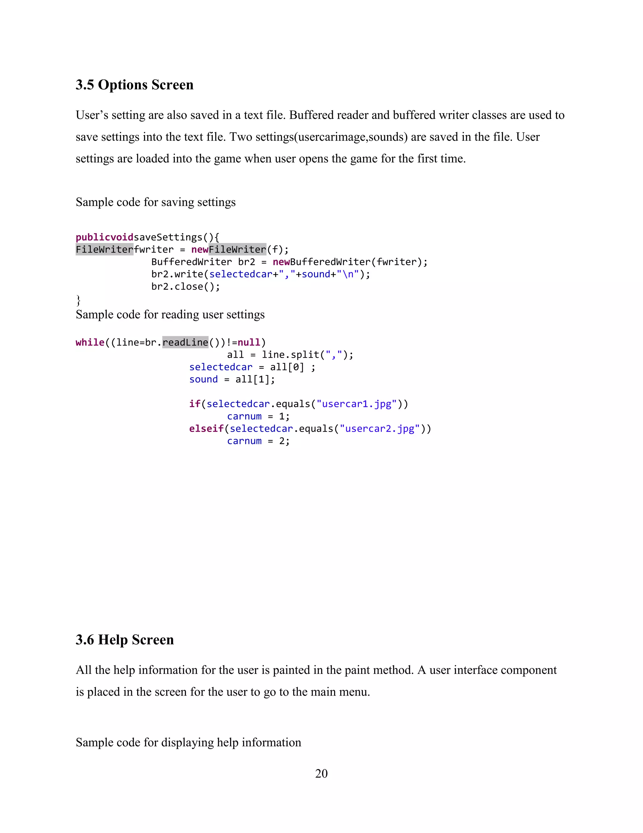 3.5 Options Screen

User‟s setting are also saved in a text file. Buffered reader and buffered writer classes are used to
save settings into the text file. Two settings(usercarimage,sounds) are saved in the file. User
settings are loaded into the game when user opens the game for the first time.


Sample code for saving settings

publicvoidsaveSettings(){
FileWriterfwriter = newFileWriter(f);
             BufferedWriter br2 = newBufferedWriter(fwriter);
             br2.write(selectedcar+","+sound+"n");
             br2.close();
}
Sample code for reading user settings

while((line=br.readLine())!=null)
                           all = line.split(",");
                    selectedcar = all[0] ;
                    sound = all[1];

                       if(selectedcar.equals("usercar1.jpg"))
                              carnum = 1;
                       elseif(selectedcar.equals("usercar2.jpg"))
                              carnum = 2;




3.6 Help Screen

All the help information for the user is painted in the paint method. A user interface component
is placed in the screen for the user to go to the main menu.



Sample code for displaying help information

                                                 20
 